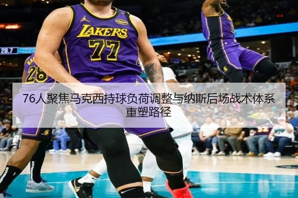 76人聚焦马克西持球负荷调整与纳斯后场战术体系重塑路径