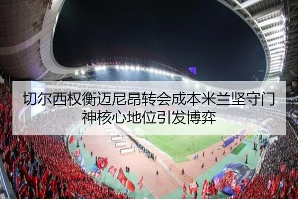 切尔西权衡迈尼昂转会成本米兰坚守门神核心地位引发博弈